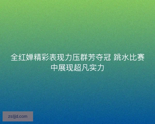 全红婵精彩表现力压群芳夺冠 跳水比赛中展现超凡实力