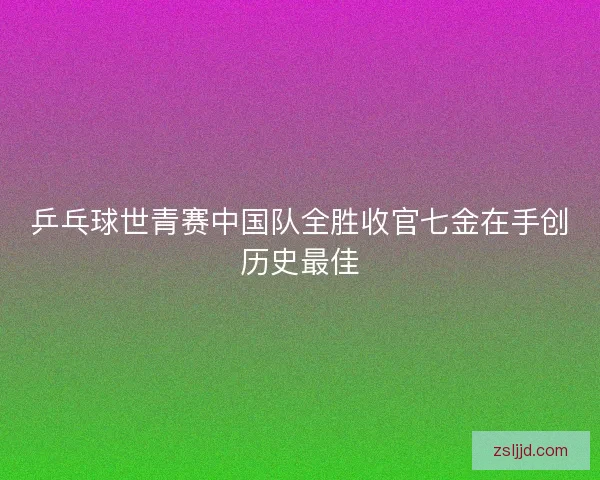 乒乓球世青赛中国队全胜收官七金在手创历史最佳