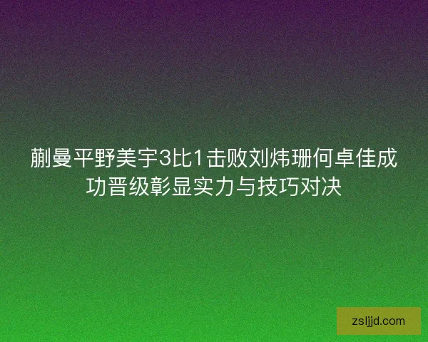 蒯曼平野美宇3比1击败刘炜珊何卓佳成功晋级彰显实力与技巧对决