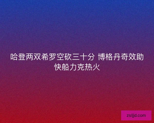 哈登两双希罗空砍三十分 博格丹奇效助快船力克热火