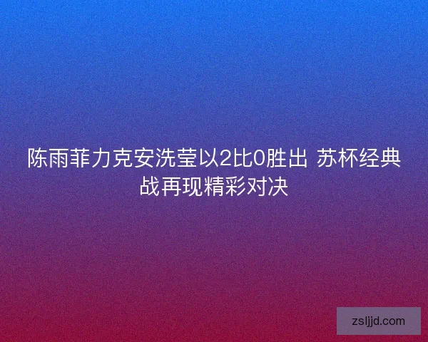 陈雨菲力克安洗莹以2比0胜出 苏杯经典战再现精彩对决